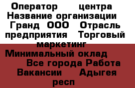 Оператор Call-центра › Название организации ­ Гранд, ООО › Отрасль предприятия ­ Торговый маркетинг › Минимальный оклад ­ 30 000 - Все города Работа » Вакансии   . Адыгея респ.